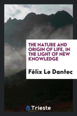 The Nature and Origin of Life, in the Light of New Knowledge; de Felix Le Dantec