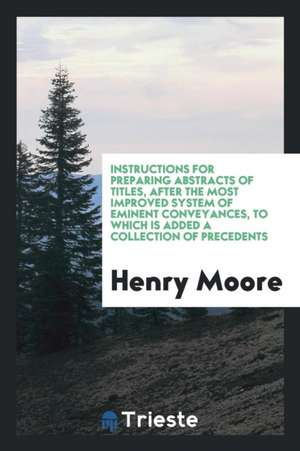 Instructions for Preparing Abstracts of Titles, After the Most Improved System of Eminent Conveyances, to Which Is Added a Collection of Precedents de Henry Moore