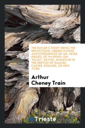 The Butler's Story Being the Reflections, Observations and Experiences of Mr. Peter Ridges, of Wapping-On-Velley, Devon, Sometime in the Service of Sa de Arthur Cheney Train