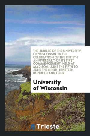 The Jubilee of the University of Wisconsin: In the Celebration of the Fiftieth Anniversary of Its First Commencement, Held at Madison, June the Fifth de University Of Wisconsin