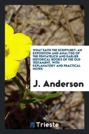 What Saith the Scripture?: An Exposition and Analysis of the Pentateuch and Earlier Historical Books of the Old Testament, with Explanatory and P de J. Anderson