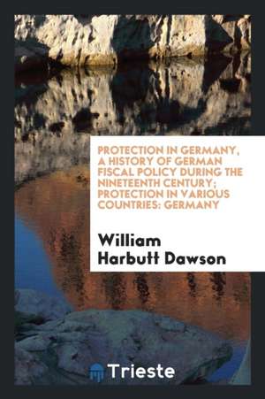 Protection in Germany, a History of German Fiscal Policy During the Nineteenth Century; Protection in Various Countries: Germany de William Harbutt Dawson