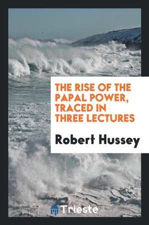 The Rise of the Papal Power, Traced in Three Lectures de Robert Hussey