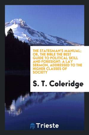 The Statesman's Manual: Or, the Bible the Best Guide to Political Skill and Foresight; A Lay Sermon, Addressed to the Higher Classes of Societ de Samuel Taylor Coleridge