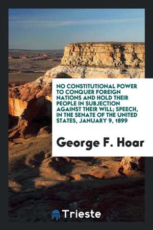 No Constitutional Power to Conquer Foreign Nations and Hold Their People in Subjection Against Their Will; Speech, in the Senate of the United States, de George F. Hoar