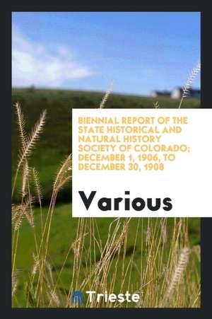 Biennial Report of the State Historical and Natural History Society of Colorado; December 1, 1906, to December 30, 1908 de Various