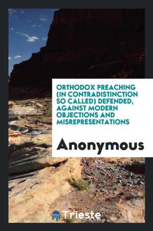 Orthodox Preaching (in Contradistinction So Called) Defended, Against Modern Objections and Misrepresentations de Anonymous