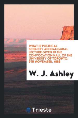 What Is Political Science? an Inaugural Lecture Given in the Convocation Hall of the University of Toronto, 9th November, 1888 de W. J. Ashley