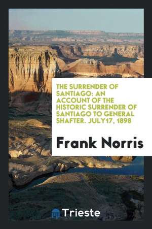 The Surrender of Santiago: An Account of the Historic Surrender of Santiago to General Shafter. July17, 1898 de Frank Norris