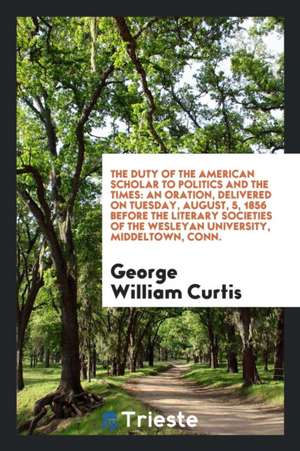 The Duty of the American Scholar to Politics and the Times: An Oration, Delivered on Tuesday, August, 5, 1856 Before the Literary Societies of the Wes de George William Curtis