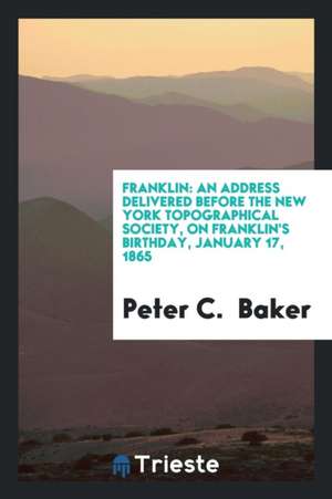 Franklin: An Address Delivered Before the New York Topographical Society, on Franklin's Birthday, January 17, 1865 de Peter C. Baker