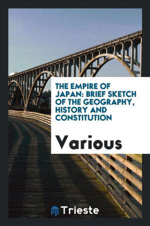 The Empire of Japan: Brief Sketch of the Geography, History and Constitution de Various