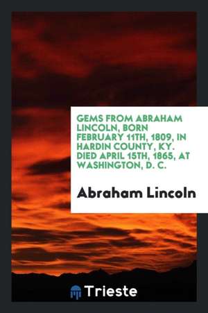 Gems from Abraham Lincoln, Born February 11th, 1809, in Hardin County, Ky. Died April 15th, 1865, at Washington, D. C. de Abraham Lincoln