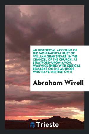 An Historical Account of the Monumental Bust of William Shakspeare: In the Chancel of the Church, at Stratford-Upon-Avon, Warwickshire; With Critical de Abraham Wivell