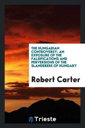 The Hungarian Controversy: An Exposure of the Falsifications and Perversions of the Slanderers of Hungary de Robert Carter