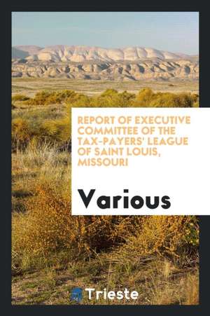 Report of Executive Committee of the Tax-Payers' League of Saint Louis, Missouri de Various