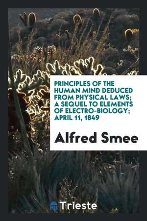 Principles of the Human Mind Deduced from Physical Laws; A Sequel to Elements of Electro-Biology ... de Alfred Smee