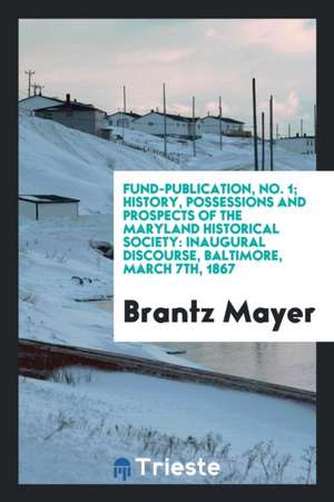 Fund-Publication, No. 1; History, Possessions and Prospects of the Maryland Historical Society: Inaugural Discourse, Baltimore, March 7th, 1867 de Brantz Mayer