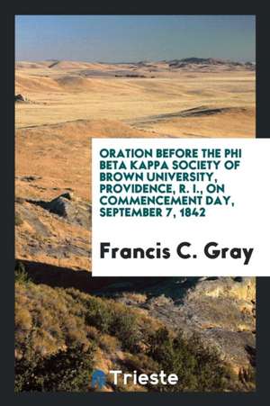 Oration Before the Phi Beta Kappa Society of Brown University, Providence, R. I., on Commencement Day, September 7, 1842 de Francis C. Gray