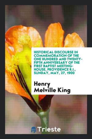 Historical Discourse in Commemoration of the One Hundred and Twenty-Fifth Anniversary of the First Baptist Meeting-House, Providence R.I., Sunday, May de Henry Melville King