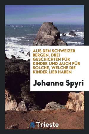 Aus Den Schweizer Bergen: Drei Geschichten Für Kinder Und Auch Für Solche, Welche Die Kinder Lieb Haben de Johanna Spyri