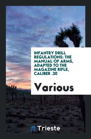 Infantry Drill Regulations: The Manual of Arms, Adapted to the Magazine Rifle, Caliber .30 de Various