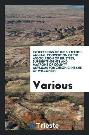 Proceedings of the Sixteenth Annual Convention of the Association of Trustees, Superintendents and Matrons of County Asylums for Chronic Insane of Wis de Various