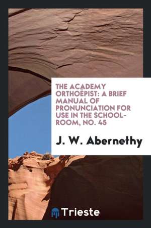 The Academy Orthoëpist: A Brief Manual of Pronunciation for Use in the School-Room, No. 45 de J. W. Abernethy