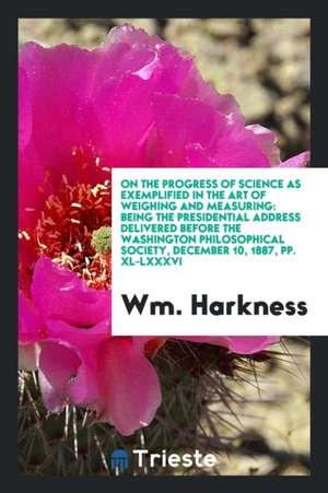 On the Progress of Science as Exemplified in the Art of Weighing and Measuring: Being the Presidential Address Delivered Before the Washington Philoso de Wm Harkness