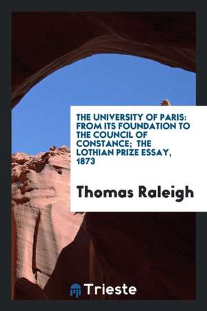 The University of Paris: From Its Foundation to the Council of Constance; The Lothian Prize Essay, 1873 de Thomas Raleigh