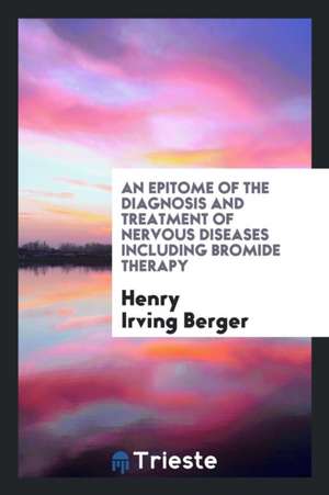 An Epitome of the Diagnosis and Treatment of Nervous Diseases Including Bromide Therapy de Henry Irving Berger