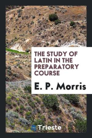 The Study of Latin in the Preparatory Course de E. P. Morris