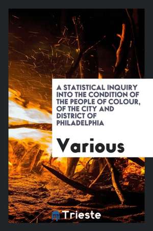 A Statistical Inquiry Into the Condition of the People of Colour, of the City and District of Philadelphia de Various