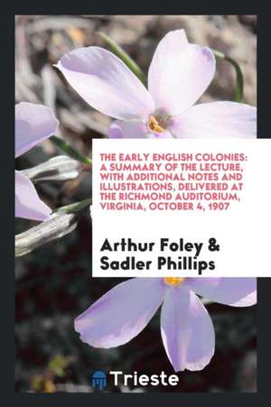 The Early English Colonies: A Summary of the Lecture, with Additional Notes and Illustrations, Delivered at the Richmond Auditorium, Virginia, Oct de Arthur Foley