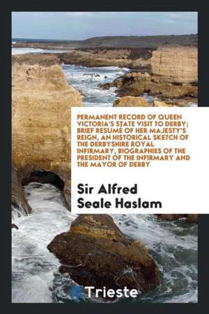 Permanent Record of Queen Victoria's State Visit to Derby, Containing ... a Brief Resumé of Her Majesty's Reign, an Historical Sketch of the Derbyshir de Sir Alfred Seale Haslam
