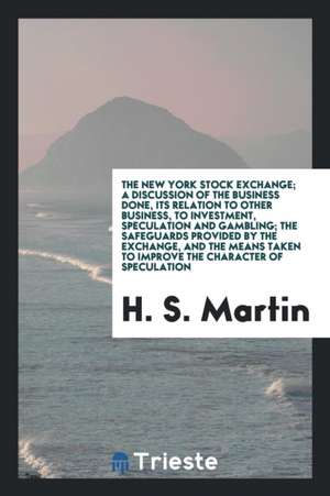 The New York Stock Exchange; A Discussion of the Business Done, Its Relation to Other Business, to Investment, Speculation and Gambling; The Safeguard de H. S. Martin