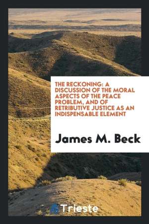 The Reckoning: A Discussion of the Moral Aspects of the Peace Problem, and of Retributive Justice as an Indispensable Element de James M. Beck