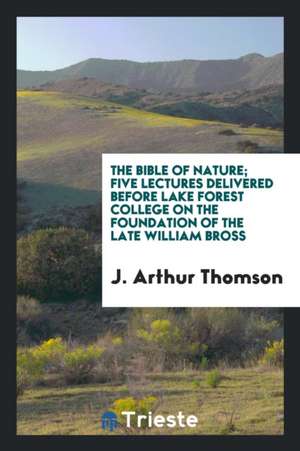 The Bible of Nature; Five Lectures Delivered Before Lake Forest College on the Foundation of the Late William Bross de J. Arthur Thomson