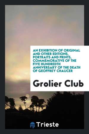 An Exhibition of Original and Other Editions, Portraits and Prints, Commemorative of the Five Hundredth Anniversary of the Death of Geoffrey Chaucer de Grolier Club