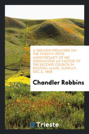 A Sermon Preached on the Twenty-Fifth Anniversary of His Ordination as Pastor of the Second Church in Boston, Mass. Sunday, Dec.5, 1858 de Chandler Robbins