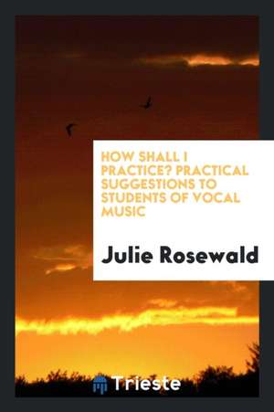 How Shall I Practice? Practical Suggestions to Students of Vocal Music de Julie Rosewald