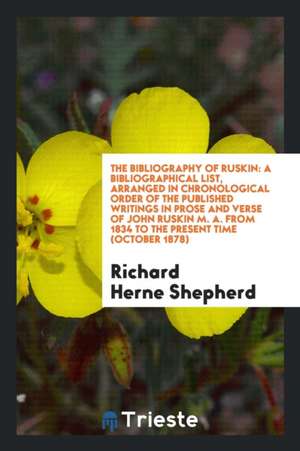 The Bibliography of Ruskin: A Bibliographical List, Arranged in Chronological Order of the Published Writings in Prose and Verse of John Ruskin M. de Richard Herne Shepherd