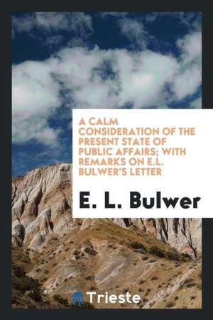 A Calm Consideration of the Present State of Public Affairs; With Remarks on E.L. Bulwer's Letter de E. L. Bulwer