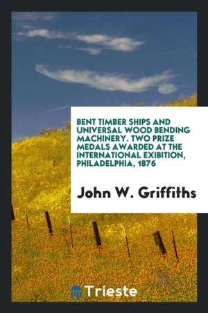 Bent Timber Ships and Universal Wood Bending Machinery. Two Prize Medals Awarded at the International Exibition, Philadelphia, 1876 de John W. Griffiths