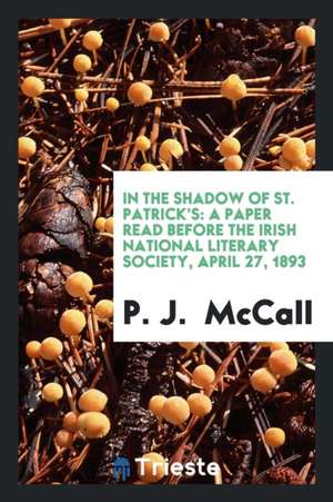 In the Shadow of St. Patrick's: A Paper Read Before the Irish National Literary Society, April 27, 1893 de P. J. McCall