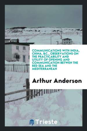 Communications with India, China, &c., Observations on the Practicability and Utility of Opening and Communication Betwen the Red Sea and the Mediterr de Arthur Anderson