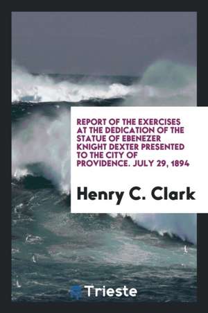 Report of the Exercises at the Dedication of the Statue of Ebenezer Knight Dexter Presented to the City of Providence. July 29, 1894 de Henry C. Clark