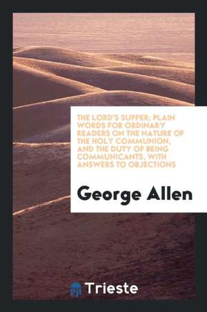 The Lord's Supper; Plain Words for Ordinary Readers on the Nature of the Holy Communion, and the Duty of Being Communicants, with Answers to Objection de George Allen