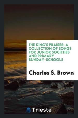 The King's Praises: A Collection of Songs for Junior Societies and Primary Sunday-Schools de Charles S. Brown