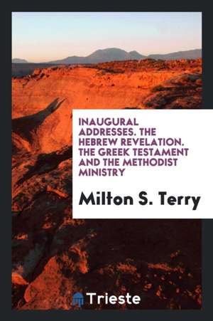 Inaugural Addresses. the Hebrew Revelation. the Greek Testament and the Methodist Ministry de Milton S. Terry